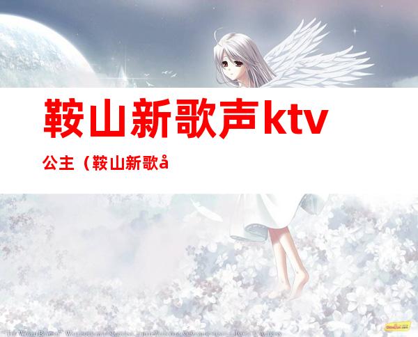 鞍山新歌声ktv公主（鞍山新歌声ktv公主多少钱）