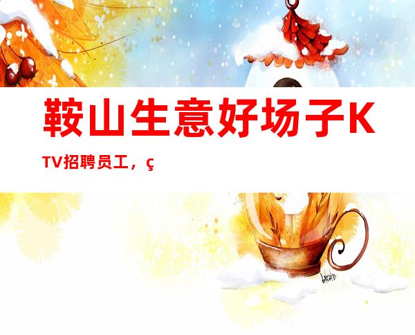 鞍山生意好场子KTV招聘员工，生意天天爆满，收入稳定，无任务