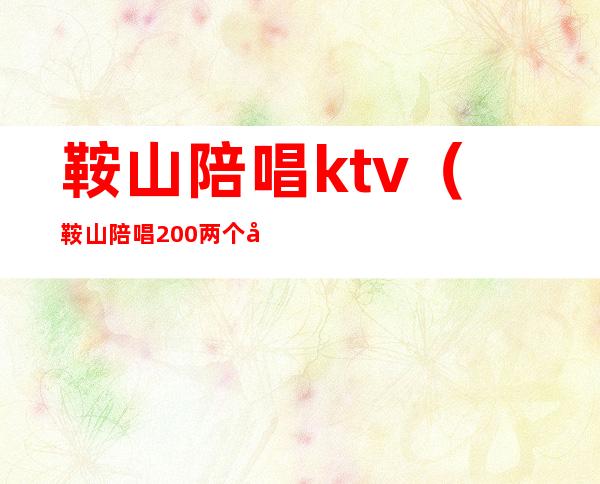 鞍山陪唱ktv（鞍山陪唱200两个小时的地方）