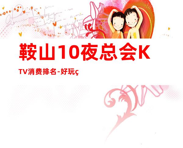 鞍山10夜总会KTV消费排名-好玩的10夜总会KTV消费排名 – 福州连江商务KTV