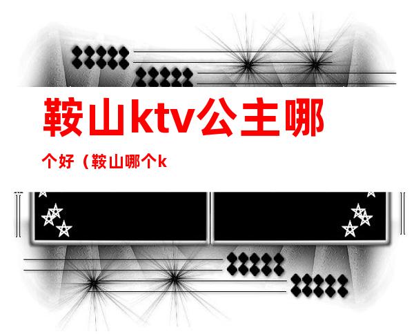 鞍山ktv公主哪个好（鞍山哪个ktv陪唱漂亮）