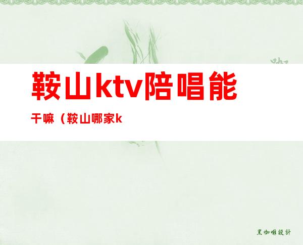 鞍山ktv陪唱能干嘛（鞍山哪家ktv陪唱好）