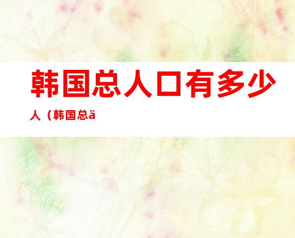 韩国总人口有多少人（韩国总人口有多少人2021）