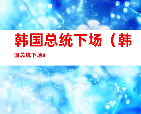 韩国总统下场（韩国总统下场不好的政治原因）