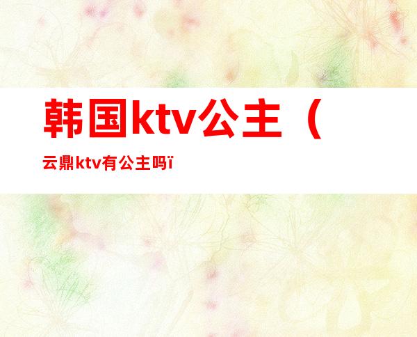 韩国ktv公主（云鼎ktv有公主吗）