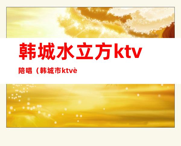 韩城水立方ktv陪唱（韩城市ktv联系方式）