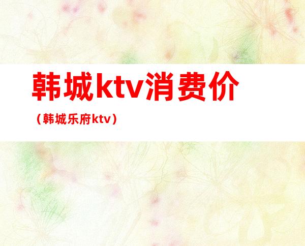 韩城ktv消费价（韩城乐府ktv）