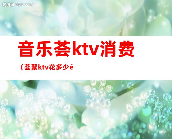 音乐荟ktv消费（荟聚ktv花多少钱）