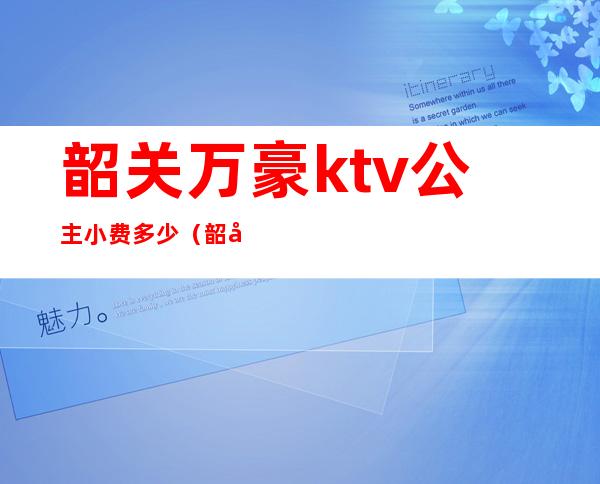 韶关万豪ktv公主小费多少?（韶关ktv公主哪里好）