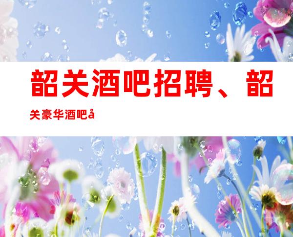 韶关酒吧招聘、韶关豪华酒吧公司安排住宿报销路费