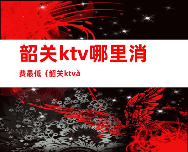 韶关ktv哪里消费最低（韶关ktv哪里比较好）