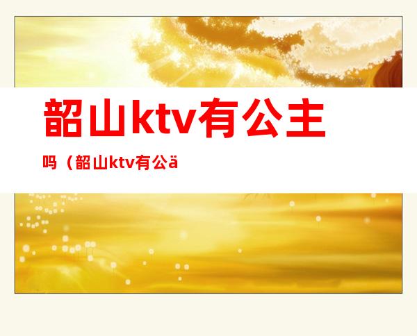 韶山ktv有公主吗（韶山ktv有公主吗）