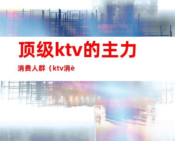 顶级ktv的主力消费人群（ktv消费群体）