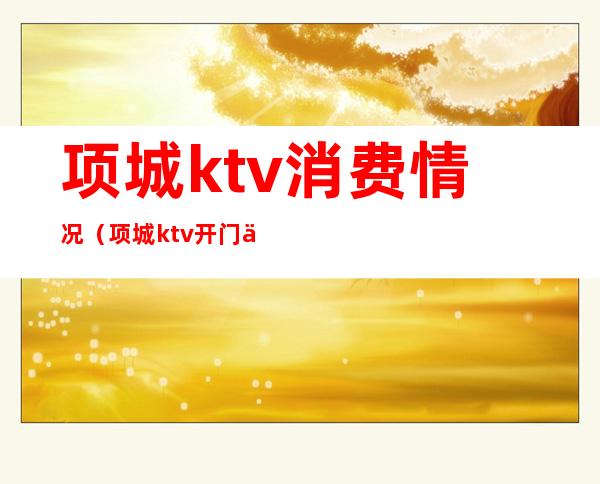 项城ktv消费情况（项城ktv开门了吗）