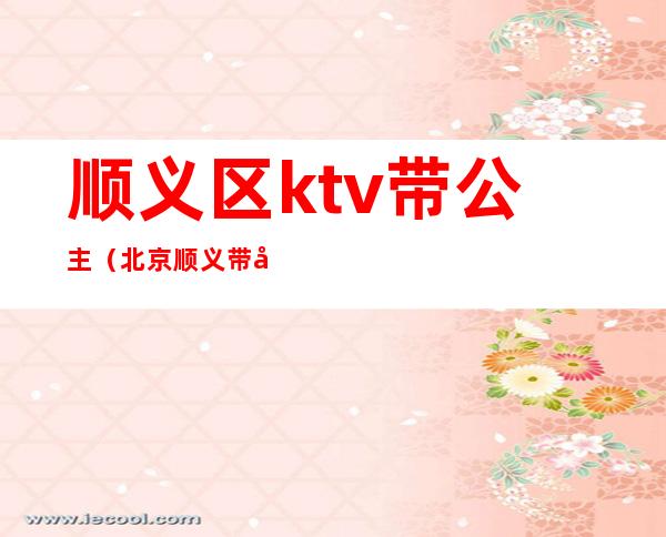 顺义区ktv带公主（北京顺义带公主的ktv）