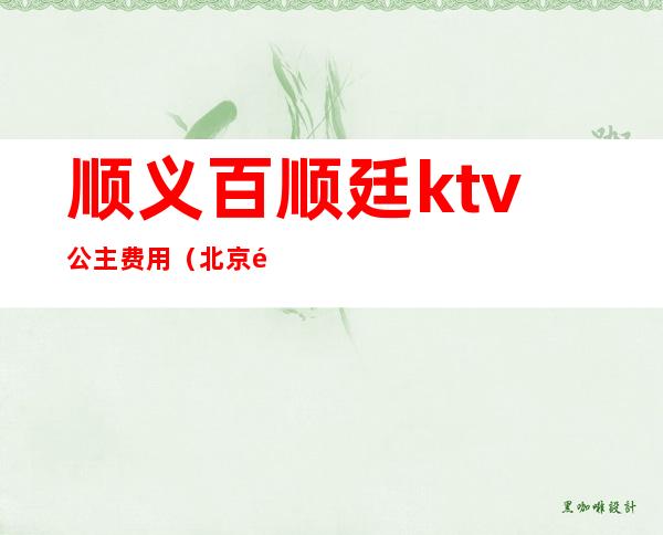 顺义百顺廷ktv公主费用（北京顺义商务ktv）