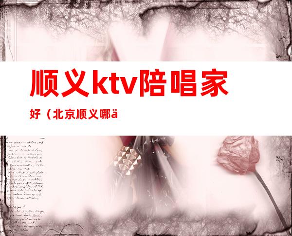 顺义ktv陪唱家好（北京顺义哪个ktv陪唱）