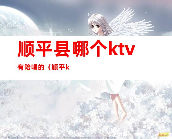 顺平县哪个ktv有陪唱的（顺平ktv陪唱电话）