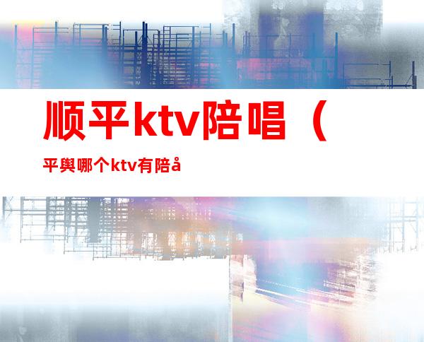 顺平ktv陪唱（平舆哪个ktv有陪唱）