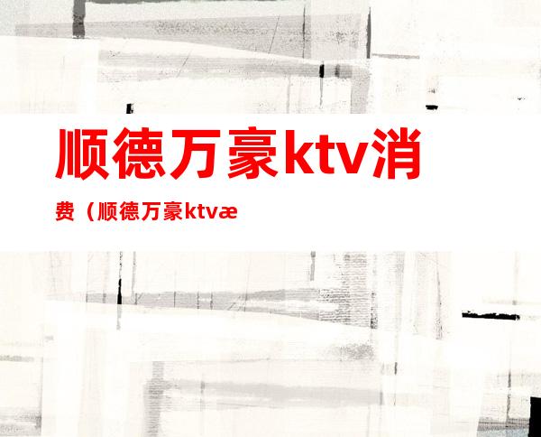 顺德万豪ktv消费（顺德万豪ktv消费怎么样）