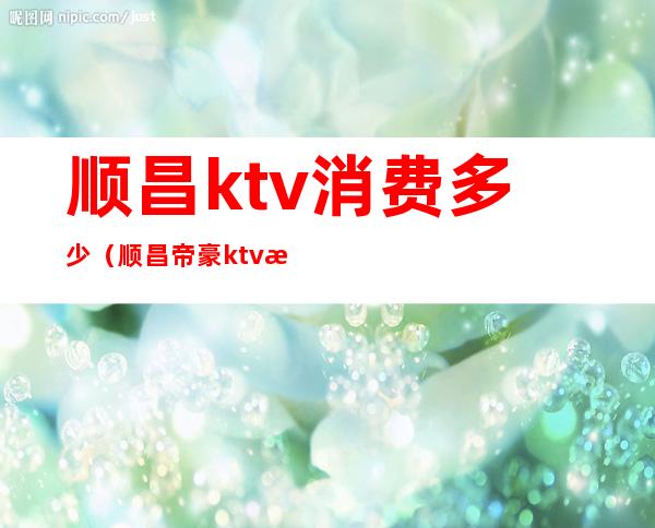 顺昌ktv消费多少（顺昌帝豪ktv消费多少）