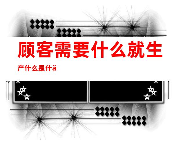 顾客需要什么就生产什么是什么观念（顾客需要什么我们就生产什么是什么观念）