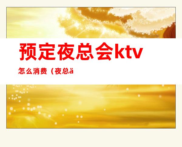 预定夜总会ktv怎么消费（夜总会ktv预订）