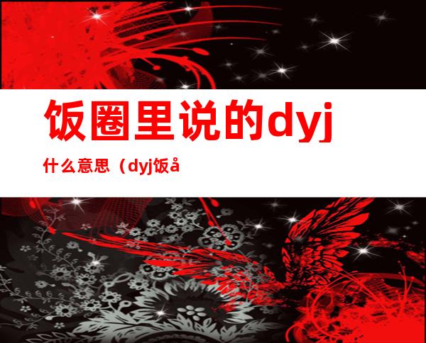 饭圈里说的dyj什么意思（dyj饭圈用语）