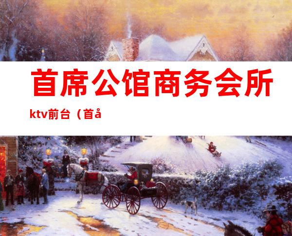 首席公馆商务会所ktv前台（首席公馆ktv怎么样）