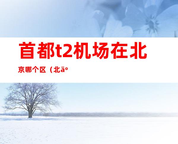 首都t2机场在北京哪个区（北京首都国际机场t2在哪个区）