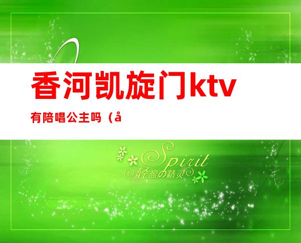 香河凯旋门ktv有陪唱公主吗（北京哪个ktv有陪唱公主）