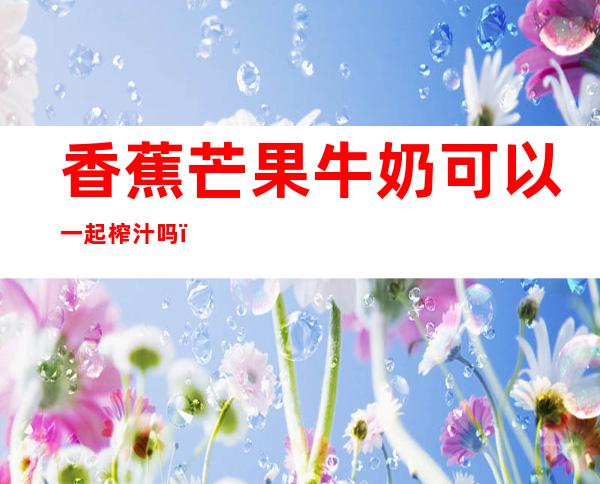 香蕉芒果牛奶可以一起榨汁吗（香蕉芒果牛奶可以一起榨汁吗宝宝）