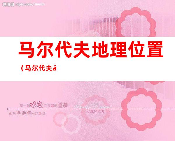 马尔代夫地理位置（马尔代夫地理位置和经济的关系）