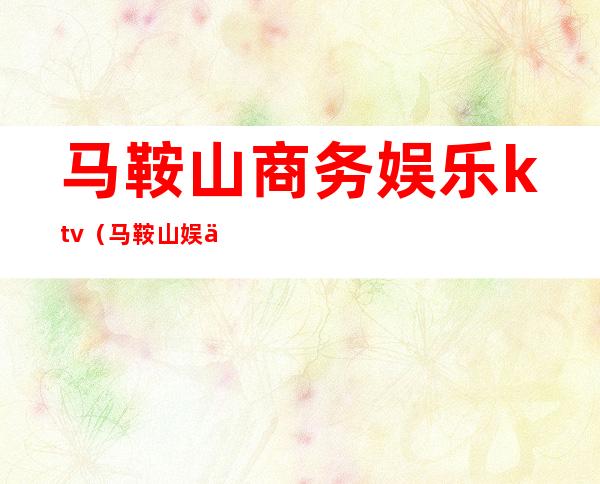 马鞍山商务娱乐ktv（马鞍山娱乐服务员招聘）