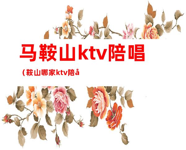 马鞍山ktv陪唱（鞍山哪家ktv陪唱好）