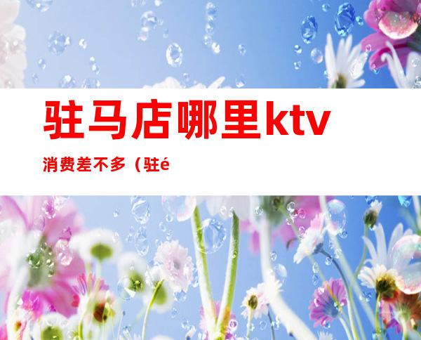 驻马店哪里ktv消费差不多（驻马店最好的KTV）