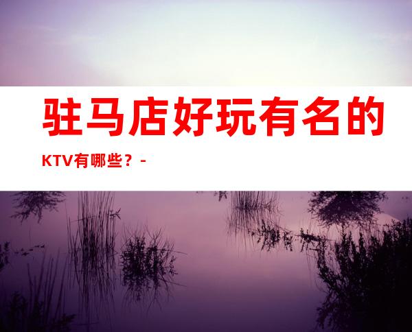 驻马店好玩有名的KTV有哪些？-资源多好玩有名的KTV有哪些 – 长沙望城商务KTV