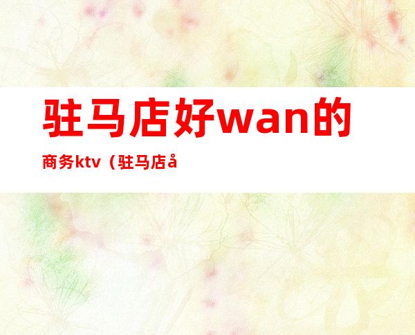 驻马店好wan的商务ktv（驻马店和裕商务酒店电话）