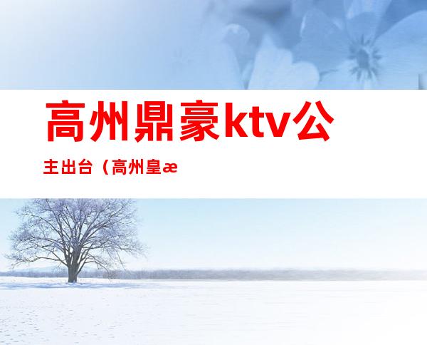 高州鼎豪ktv公主出台（高州皇朝ktv电话）