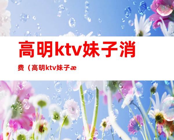 高明ktv妹子消费（高明ktv妹子消费多少）