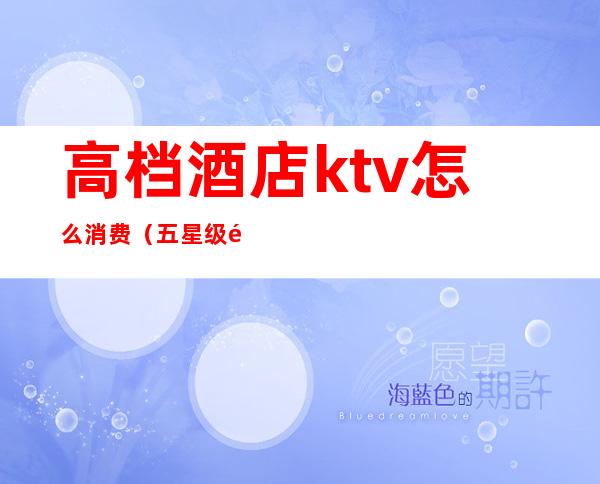 高档酒店ktv怎么消费（五星级酒店ktv消费水平）