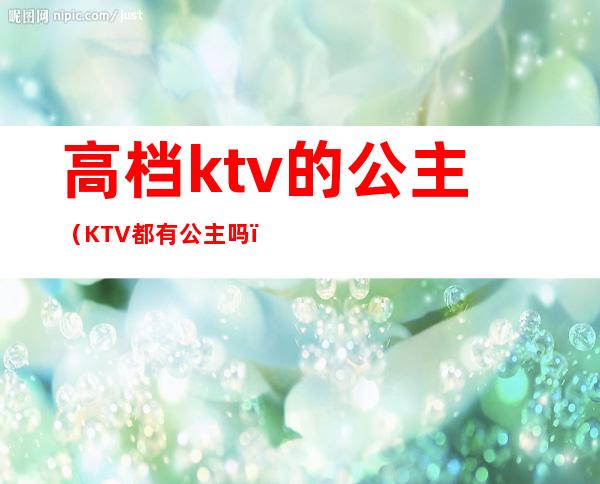 高档ktv的公主（KTV都有公主吗）