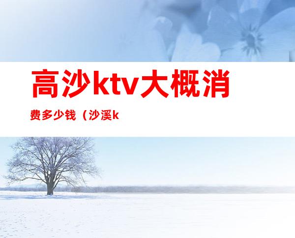 高沙ktv大概消费多少钱（沙溪ktv哪家消费低）