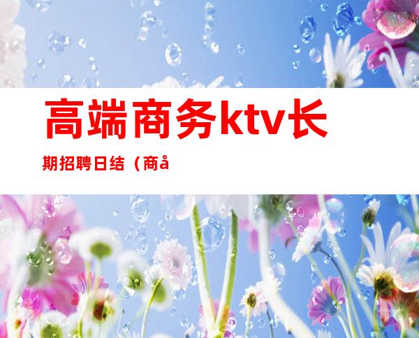 高端商务ktv长期招聘日结（商务KTV招聘）