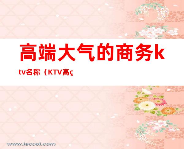 高端大气的商务ktv名称（KTV高端大气简介）