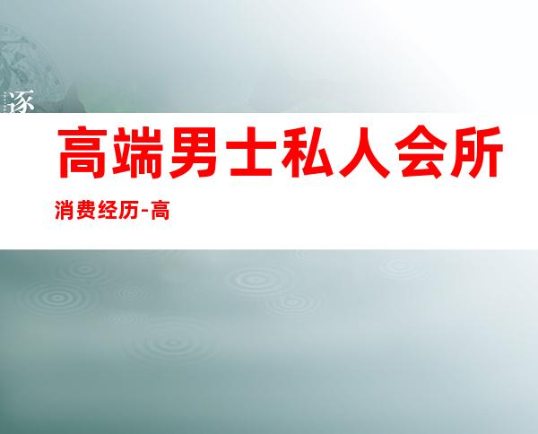 高端男士私人会所消费经历-高端私人会所是干啥的？