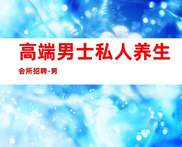 高端男士私人养生会所招聘-男士养生馆项目有哪些？