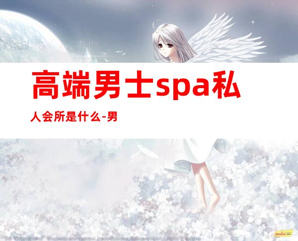 高端男士spa私人会所是什么-男士spa是干什么的？