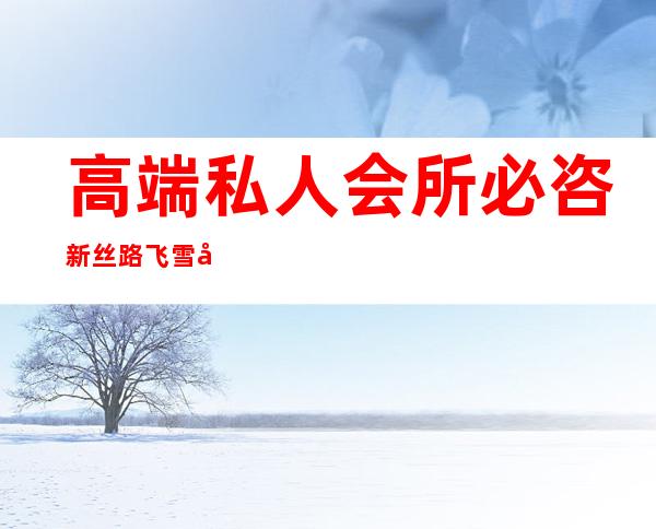 高端私人会所必咨新丝路飞雪可靠-高端私人会所是干啥的？