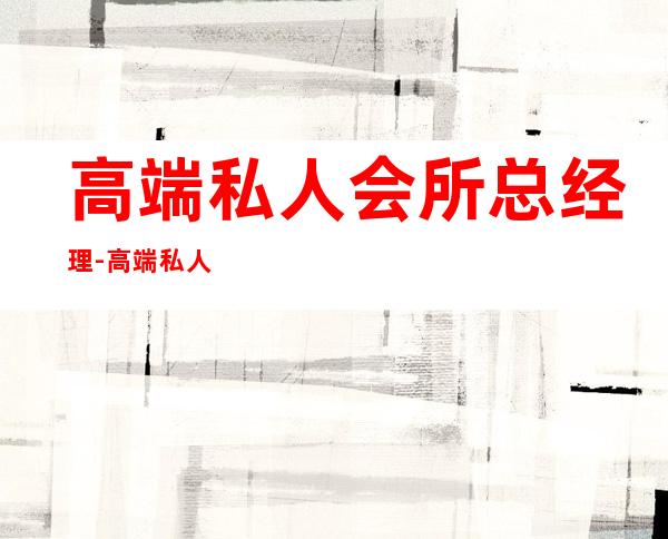 高端私人会所总经理-高端私人会所是干啥的？